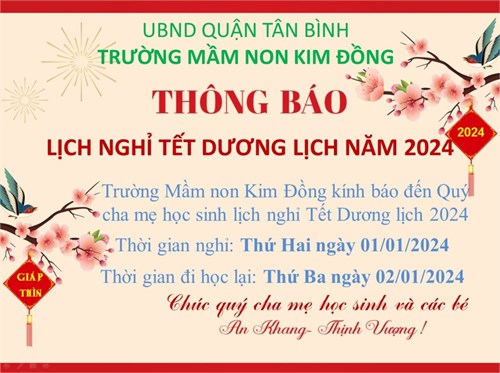 Thông báo
Lịch nghỉ tết Dương lịch 2024
Trường Mầm non Kim Đồng kính báo đến Quí Cha, Mẹ học sinh lịch nghỉ tết dương lịch 2024
Thời gian nghỉ: Thứ 2 ngày 01/01/2024
Thời gian đi học lại: Thứ 3 ngày 02/01/2024
Chúc Quý Cha Mẹ học sinh và các bé An Khang - Thịnh Vượng.