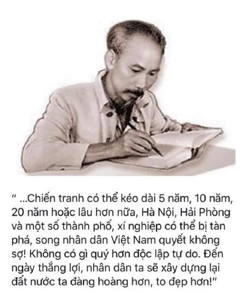 Lời Bác dạy ngày này năm xưa
“ …Chiến tranh có thể kéo dài 5 năm, 10 năm, 20 năm hoặc lâu hơn nữa, Hà Nội, Hải Phòng và một số thành phố, xí nghiệp có thể bị tàn phá, song nhân dân Việt Nam quyết không sợ! Không có gì quý hơn độc lập tự do. Đến ngày thắng lợi, nhân dân ta sẽ xây dựng lại đất nước ta đàng hoàng hơn, to đẹp hơn!” - Hồ Chí Minh