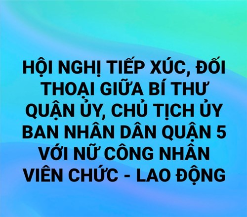 Hội nghị tiếp xúc, đối thoại giữa bí thư quận ủy, chủ tịch ủy ban nhân dân quận 5 với nữ công nhân viên chức - lao động có thành tích trong phong trào thi đua  lao động giỏi - lao động sáng tạo  và nữ chủ tịch công đoàn cơ sở.
